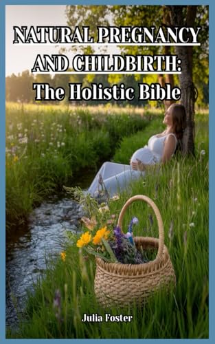 Natural Pregnancy and Childbirth : the Holistic Bible: Herbal Remedies, Natural Nutrition, and Holistic Birth Practices for a Healthy Pregnancy and Baby